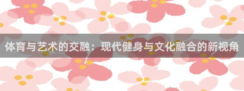 球派体育app正版下载：体育与艺术的交融：现代健身与文化融合的新视角